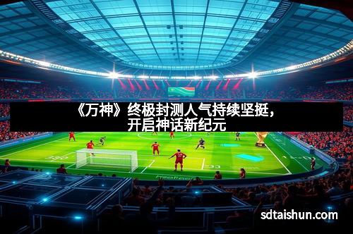 《万神》终极封测人气持续坚挺，开启神话新纪元